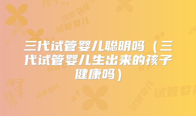 三代试管婴儿聪明吗(三代试管婴儿生出来的孩子健康吗)
