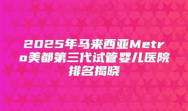 2025年马来西亚Metro美都第三代试管婴儿医院排名揭晓