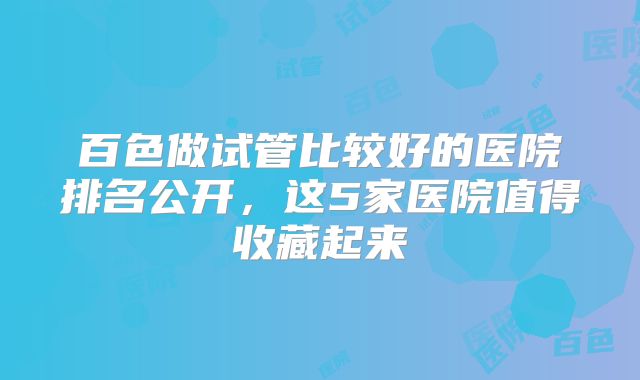 百色做试管比较好的医院排名公开,这5家医院值得收藏起来