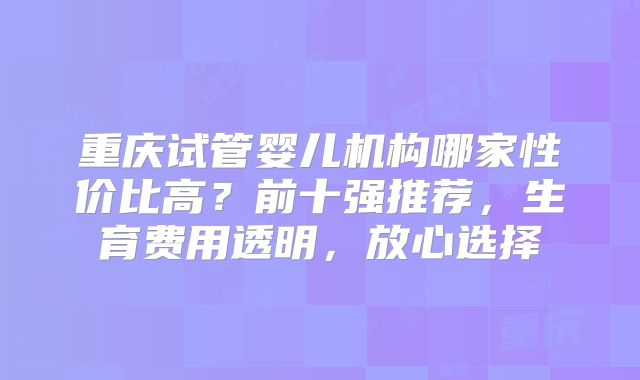 重庆试管婴儿机构哪家性价比高？前十强推荐，生育费用透明，放心选择