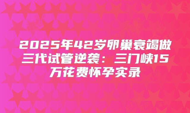2025年42岁卵巢衰竭做三代试管逆袭：三门峡15万花费怀孕实录