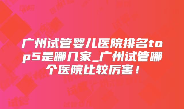广州试管婴儿医院排名top5是哪几家_广州试管哪个医院比较厉害！
