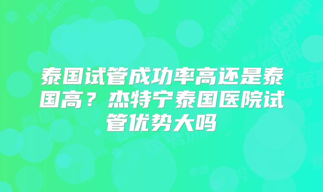 泰国试管成功率高还是泰国高?杰特宁泰国医院试管优势大吗