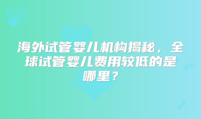 海外试管婴儿机构揭秘,全球试管婴儿费用较低的是哪里?