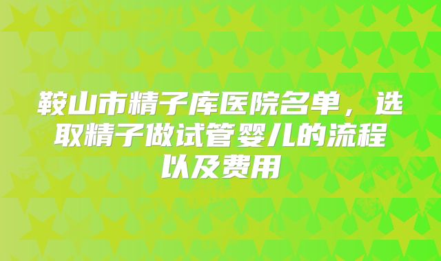 鞍山市精子库医院名单,选取精子做试管婴儿的流程以及费用