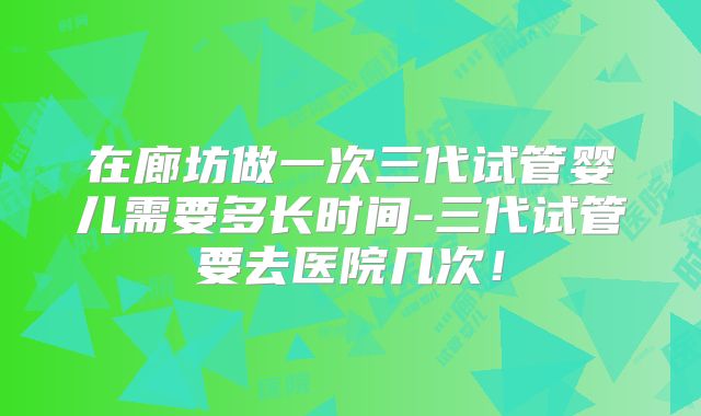 在廊坊做一次三代试管婴儿需要多长时间-三代试管要去医院几次!