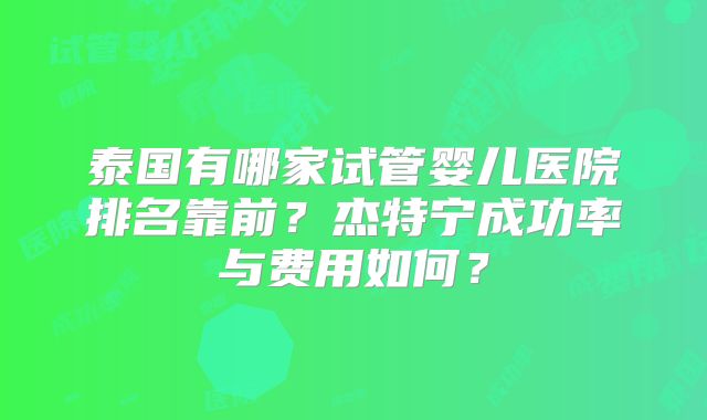 泰国有哪家试管婴儿医院排名靠前?杰特宁成功率与费用如何?