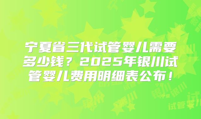 宁夏省三代试管婴儿需要多少钱?2025年银川试管婴儿费用明细表公布!