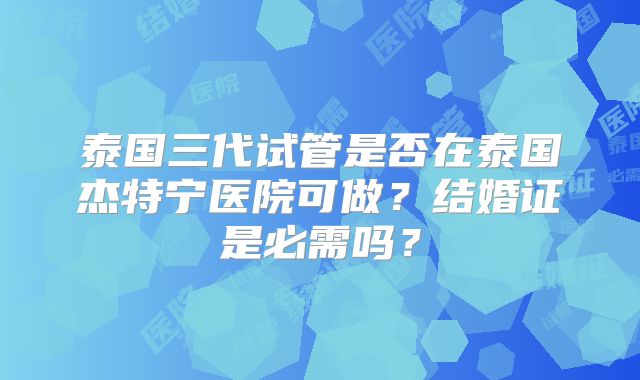 泰国三代试管是否在泰国杰特宁医院可做?结婚证是必需吗?