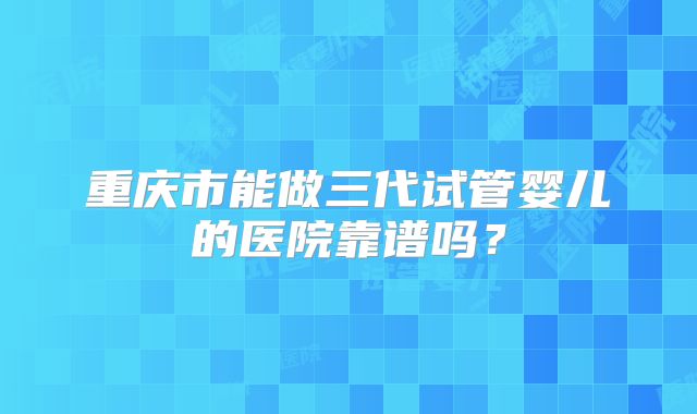 重庆市能做三代试管婴儿的医院靠谱吗？