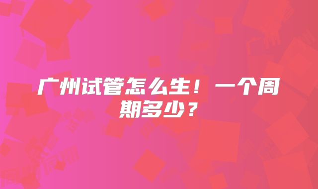 广州试管怎么生！一个周期多少？