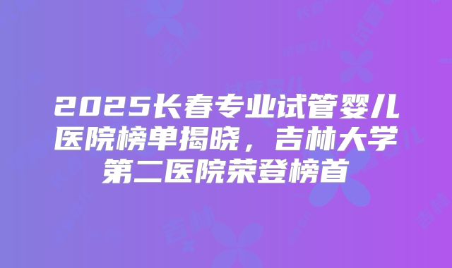 2025长春专业试管婴儿医院榜单揭晓,吉林大学第二医院荣登榜首