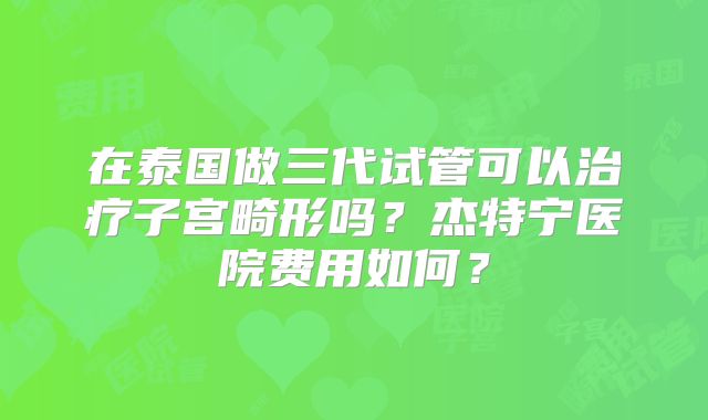 在泰国做三代试管可以治疗子宫畸形吗?杰特宁医院费用如何?