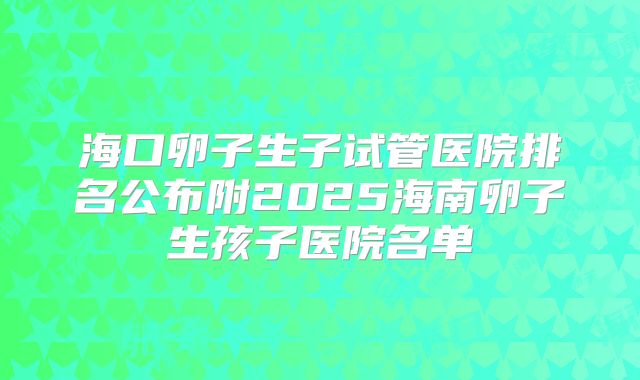 海口卵子生子试管医院排名公布附2025海南卵子生孩子医院名单