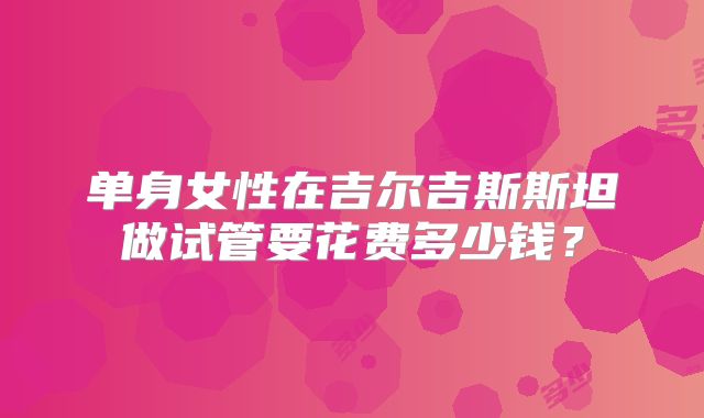 单身女性在吉尔吉斯斯坦做试管要花费多少钱?