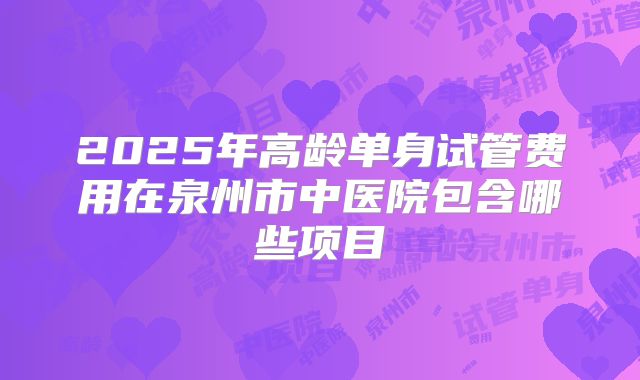 2025年高龄单身试管费用在泉州市中医院包含哪些项目