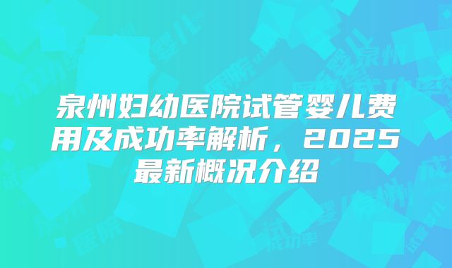 泉州妇幼医院试管婴儿费用及成功率解析,2025最新概况介绍