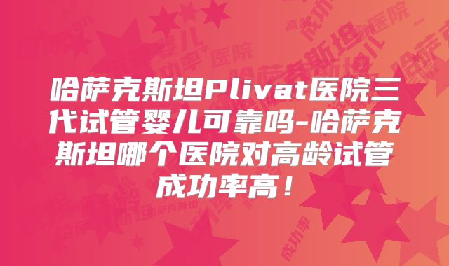 哈萨克斯坦Plivat医院三代试管婴儿可靠吗-哈萨克斯坦哪个医院对高龄试管成功率高！