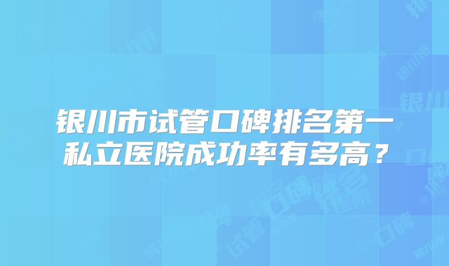银川市试管口碑排名第一私立医院成功率有多高？