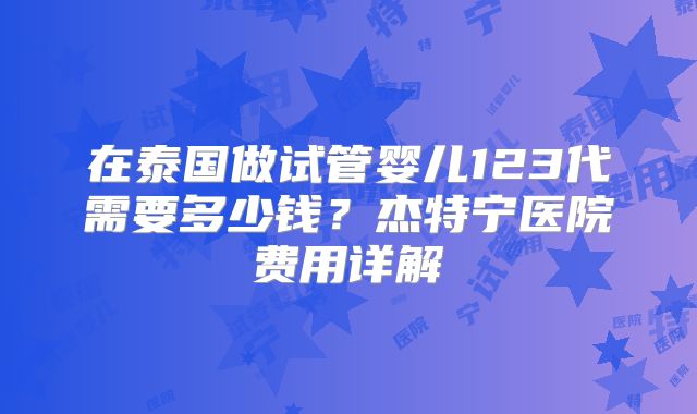在泰国做试管婴儿123代需要多少钱？杰特宁医院费用详解