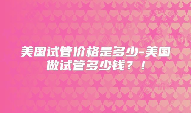 美国试管价格是多少-美国做试管多少钱？！