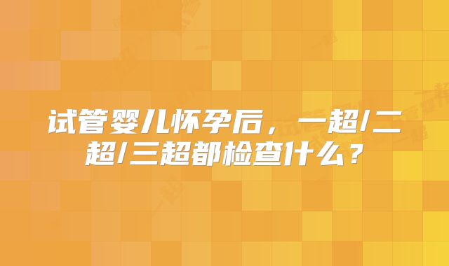 试管婴儿怀孕后,一超/二超/三超都检查什么?