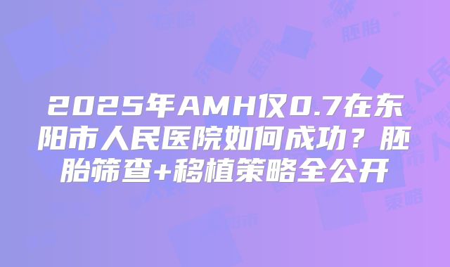 2025年AMH仅0.7在东阳市人民医院如何成功?胚胎筛查+移植策略全公开