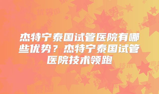 杰特宁泰国试管医院有哪些优势？杰特宁泰国试管医院技术领跑