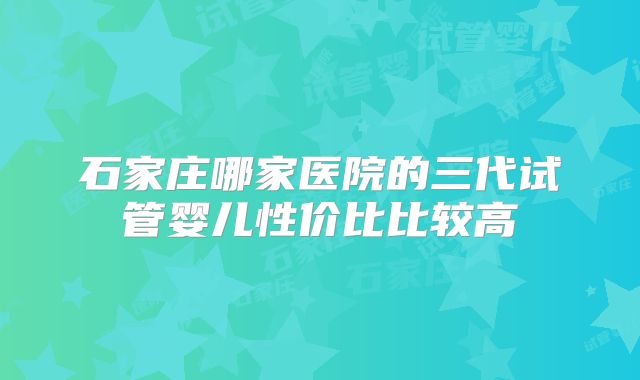 石家庄哪家医院的三代试管婴儿性价比比较高