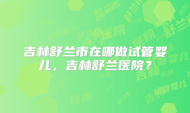 吉林舒兰市在哪做试管婴儿,吉林舒兰医院?