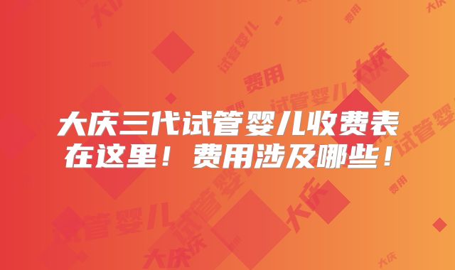 大庆三代试管婴儿收费表在这里！费用涉及哪些！