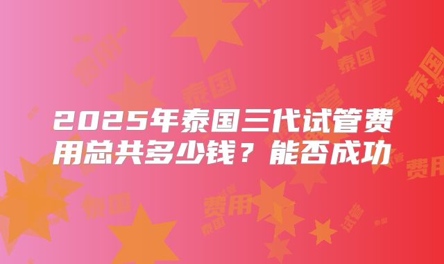 2025年泰国三代试管费用总共多少钱?能否成功