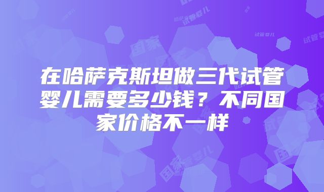 在哈萨克斯坦做三代试管婴儿需要多少钱?不同国家价格不一样