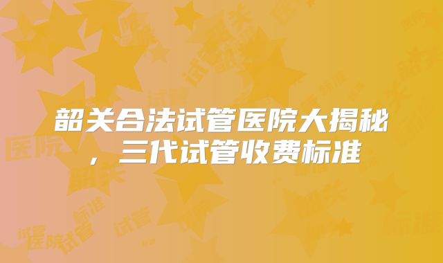 韶关合法试管医院大揭秘，三代试管收费标准
