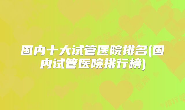 国内十大试管医院排名(国内试管医院排行榜)