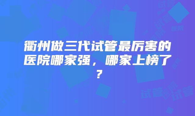 衢州做三代试管最厉害的医院哪家强,哪家上榜了?