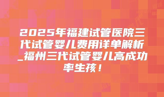 2025年福建试管医院三代试管婴儿费用详单解析_福州三代试管婴儿高成功率生孩!