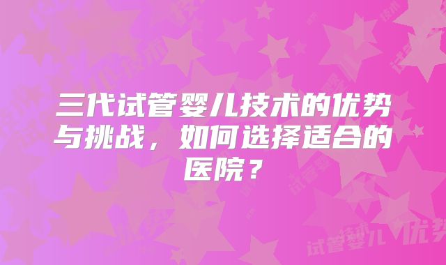 三代试管婴儿技术的优势与挑战,如何选择适合的医院?