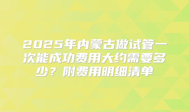 2025年内蒙古做试管一次能成功费用大约需要多少?附费用明细清单