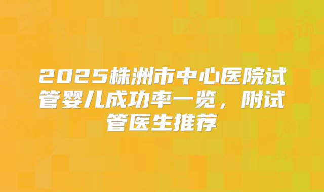 2025株洲市中心医院试管婴儿成功率一览，附试管医生推荐