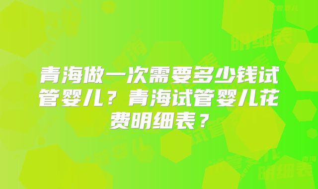 青海做一次需要多少钱试管婴儿?青海试管婴儿花费明细表?