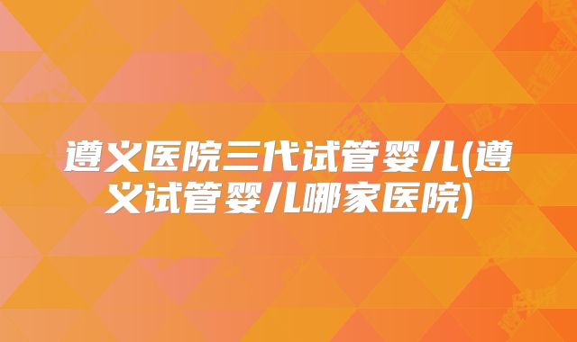 遵义医院三代试管婴儿(遵义试管婴儿哪家医院)