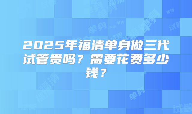 2025年福清单身做三代试管贵吗？需要花费多少钱？