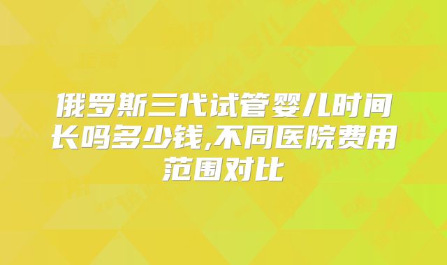俄罗斯三代试管婴儿时间长吗多少钱,不同医院费用范围对比
