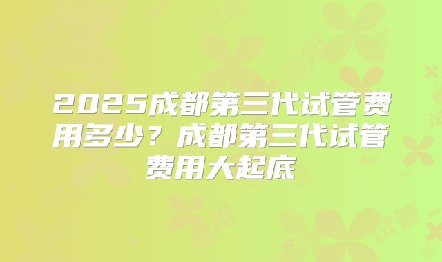 2025成都第三代试管费用多少?成都第三代试管费用大起底