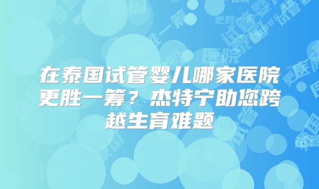 在泰国试管婴儿哪家医院更胜一筹？杰特宁助您跨越生育难题