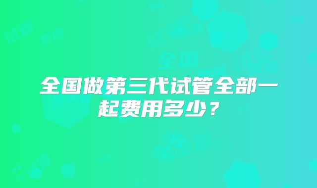 全国做第三代试管全部一起费用多少?