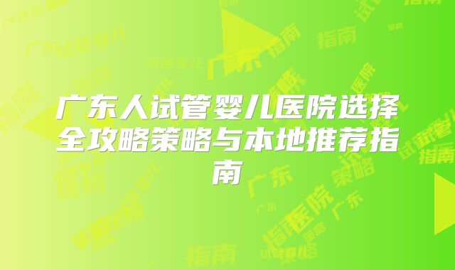 广东人试管婴儿医院选择全攻略策略与本地推荐指南