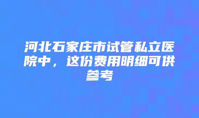 河北石家庄市试管私立医院中,这份费用明细可供参考