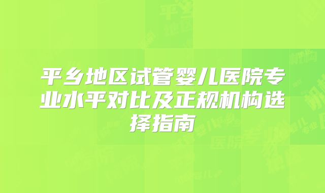 平乡地区试管婴儿医院专业水平对比及正规机构选择指南